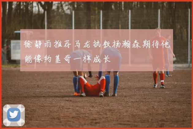 徐静雨推荐马龙执教杨瀚森期待他能像约基奇一样成长
