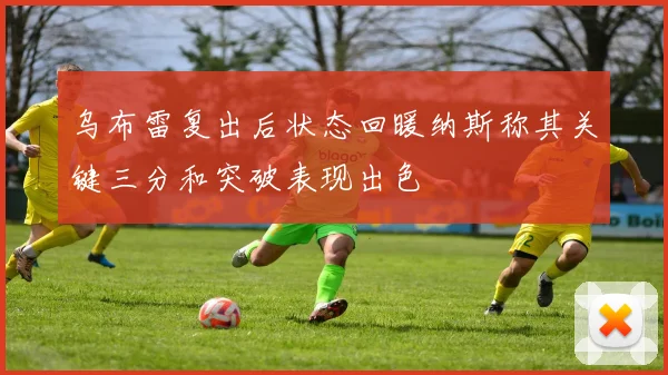乌布雷复出后状态回暖纳斯称其关键三分和突破表现出色