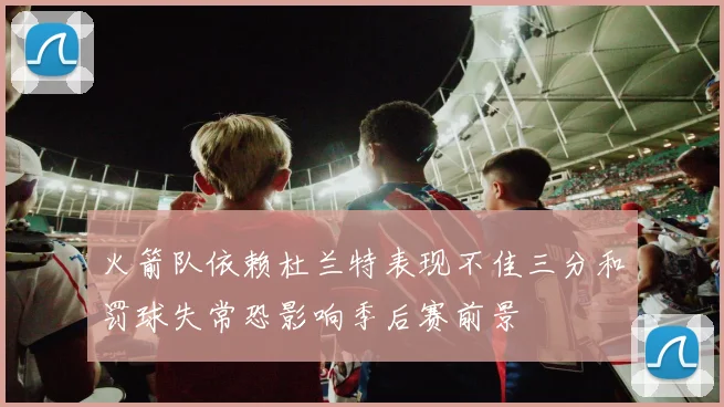 火箭队依赖杜兰特表现不佳三分和罚球失常恐影响季后赛前景