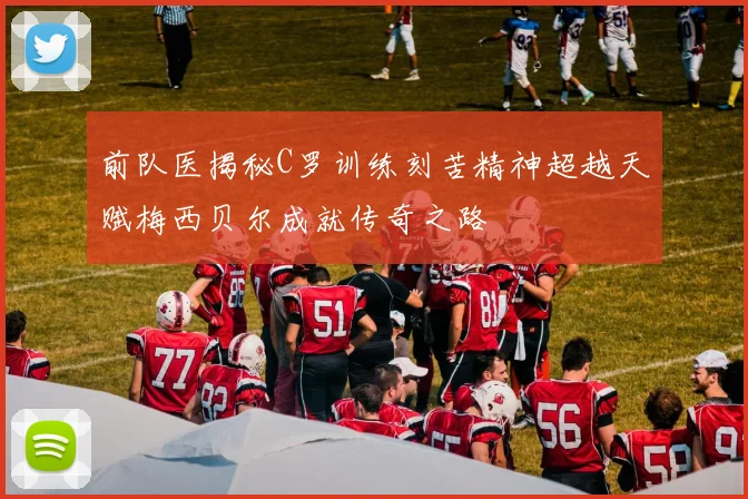 前队医揭秘C罗训练刻苦精神超越天赋梅西贝尔成就传奇之路