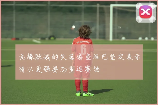无缘欧战的失落感查洛巴坚定表示将以更强姿态重返赛场