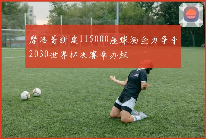 摩洛哥新建115000座球场全力争夺2030世界杯决赛举办权