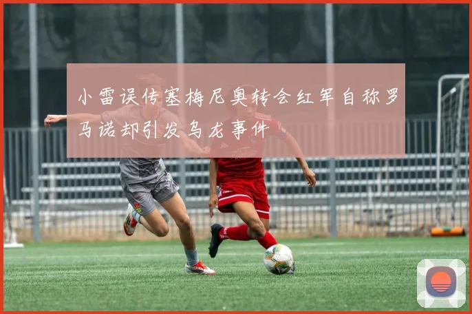 小雷误传塞梅尼奥转会红军自称罗马诺却引发乌龙事件