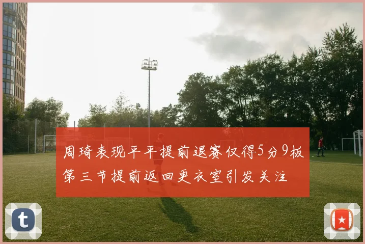 周琦表现平平提前退赛仅得5分9板第三节提前返回更衣室引发关注