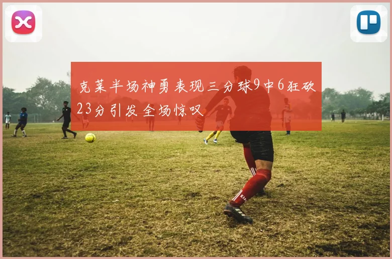 克莱半场神勇表现三分球9中6狂砍23分引发全场惊叹