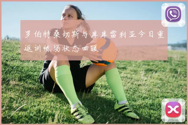 罗伯特桑切斯与库库雷利亚今日重返训练场状态回暖